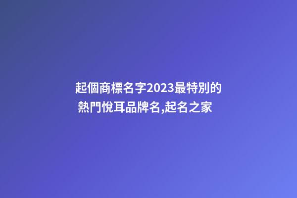 起個商標名字2023最特別的 熱門悅耳品牌名,起名之家-第1張-商標起名-玄機派